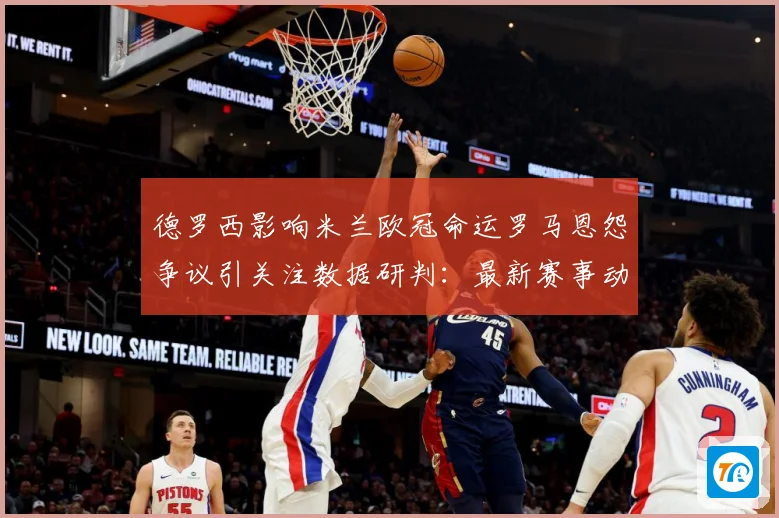 德罗西影响米兰欧冠命运罗马恩怨争议引关注数据研判：最新赛事动态与深度分析