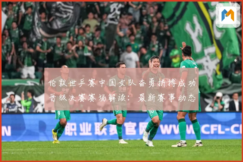 伦敦世乒赛中国女队奋勇拼搏成功晋级决赛赛场解读：最新赛事动态与深度分析