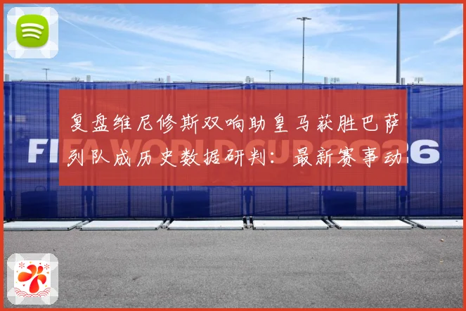 复盘维尼修斯双响助皇马获胜巴萨列队成历史数据研判：最新赛事动态与深度分析