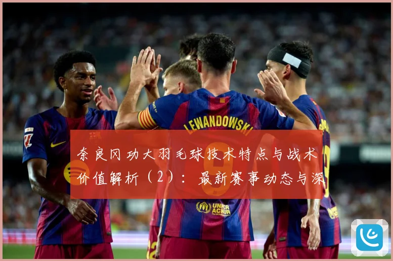 奈良冈功大羽毛球技术特点与战术价值解析（2）：最新赛事动态与深度分析