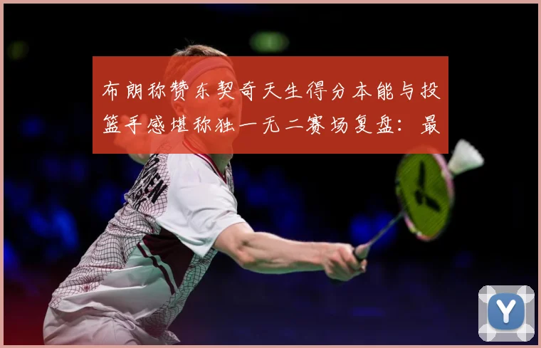 布朗称赞东契奇天生得分本能与投篮手感堪称独一无二赛场复盘：最新赛事动态与深度分析