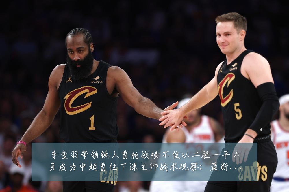 李金羽带领铁人首轮战绩不佳以二胜一平六负成为中超首位下课主帅战术观察：最新赛事动态与深度分析